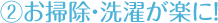 お掃除・洗濯が楽に！