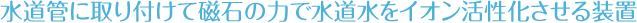水道管に取り付けて磁石のちかrで水道水をイオン活性化させる装置です。